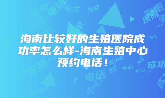 海南比较好的生殖医院成功率怎么样-海南生殖中心预约电话!