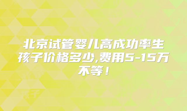 北京试管婴儿高成功率生孩子价格多少,费用5-15万不等!
