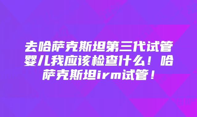 去哈萨克斯坦第三代试管婴儿我应该检查什么！哈萨克斯坦irm试管！