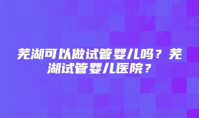芜湖可以做试管婴儿吗？芜湖试管婴儿医院？