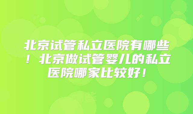 北京试管私立医院有哪些！北京做试管婴儿的私立医院哪家比较好！