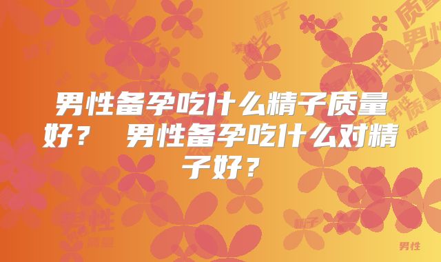 男性备孕吃什么精子质量好？ 男性备孕吃什么对精子好？