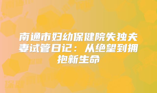 南通市妇幼保健院失独夫妻试管日记：从绝望到拥抱新生命