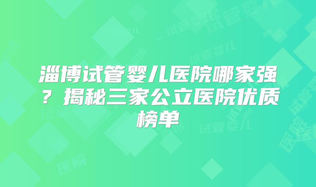 淄博试管婴儿医院哪家强？揭秘三家公立医院优质榜单