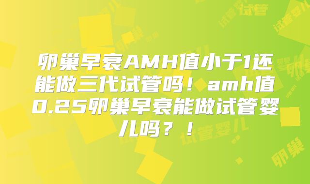 卵巢早衰AMH值小于1还能做三代试管吗！amh值0.25卵巢早衰能做试管婴儿吗？！