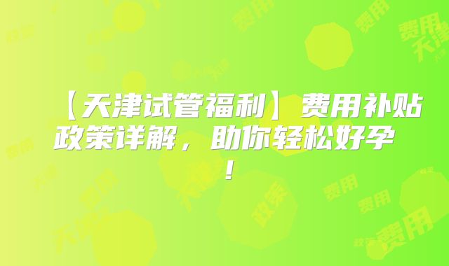 【天津试管福利】费用补贴政策详解,助你轻松好孕!