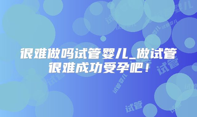 很难做吗试管婴儿_做试管很难成功受孕吧！