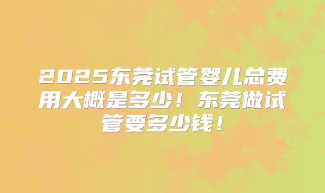 2025东莞试管婴儿总费用大概是多少！东莞做试管要多少钱！