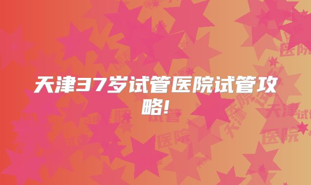 天津37岁试管医院试管攻略!