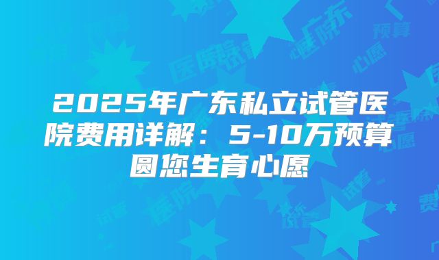 2025年广东私立试管医院费用详解：5-10万预算圆您生育心愿
