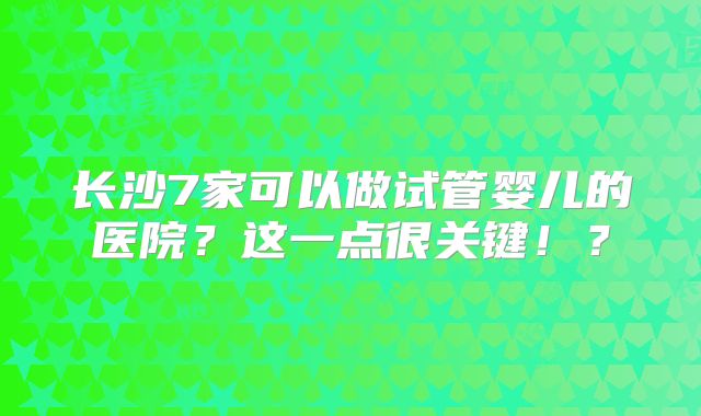 长沙7家可以做试管婴儿的医院？这一点很关键！？