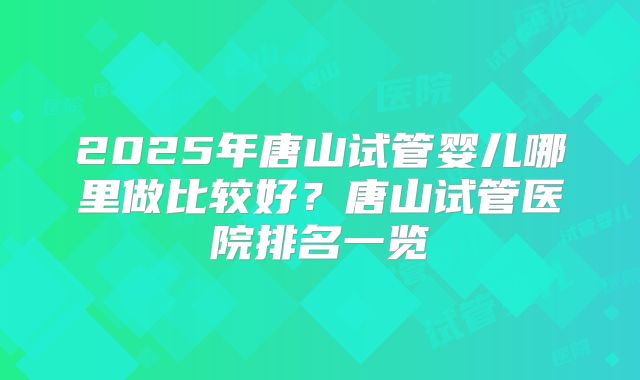2025年唐山试管婴儿哪里做比较好?唐山试管医院排名一览