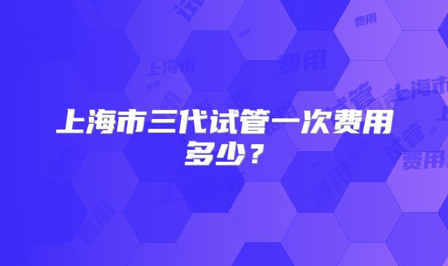 上海市三代试管一次费用多少？