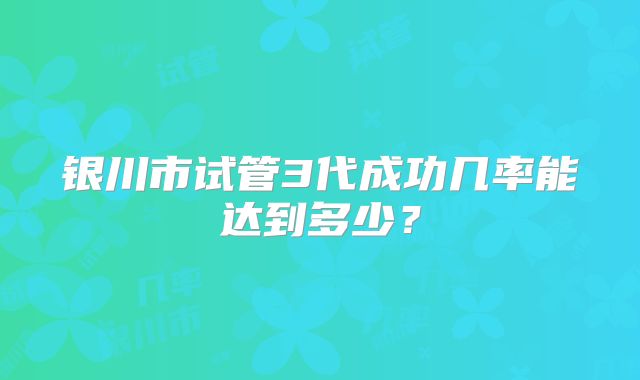 银川市试管3代成功几率能达到多少？