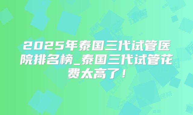 2025年泰国三代试管医院排名榜_泰国三代试管花费太高了!