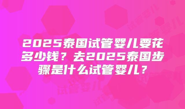 2025泰国试管婴儿要花多少钱?去2025泰国步骤是什么试管婴儿?