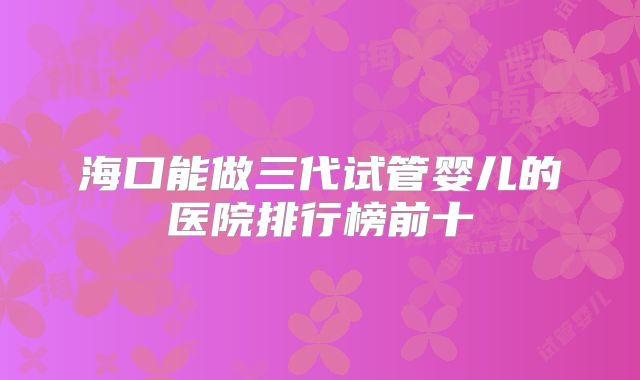 海口能做三代试管婴儿的医院排行榜前十