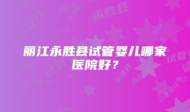 丽江永胜县试管婴儿哪家医院好?