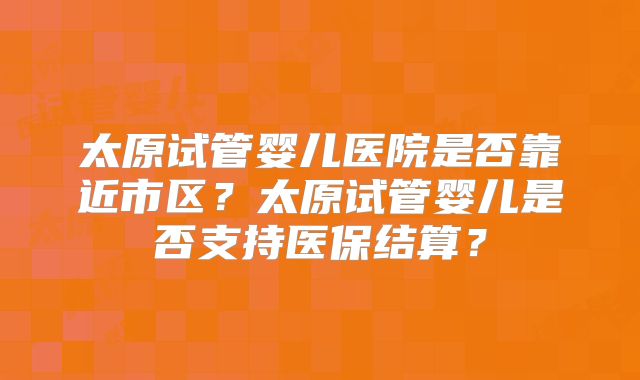 太原试管婴儿医院是否靠近市区？太原试管婴儿是否支持医保结算？