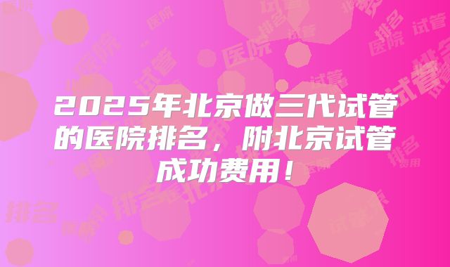 2025年北京做三代试管的医院排名，附北京试管成功费用！