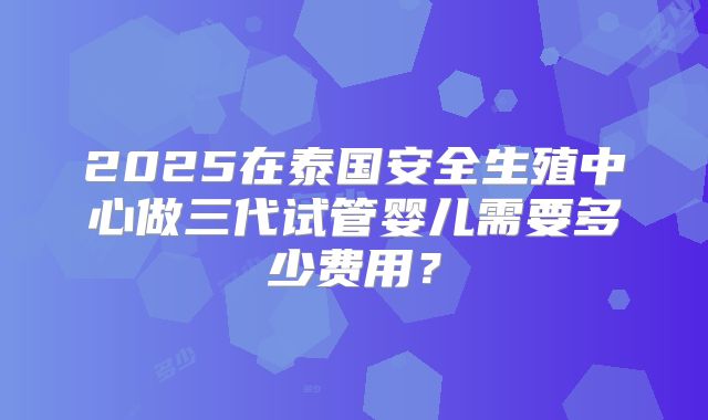 2025在泰国安全生殖中心做三代试管婴儿需要多少费用？