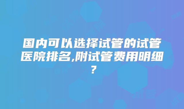国内可以选择试管的试管医院排名,附试管费用明细？