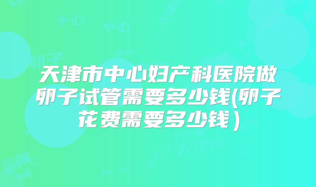 天津市中心妇产科医院做卵子试管需要多少钱(卵子花费需要多少钱)