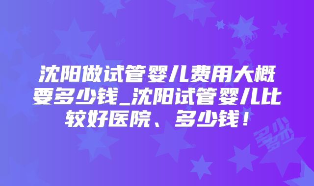 沈阳做试管婴儿费用大概要多少钱_沈阳试管婴儿比较好医院、多少钱!