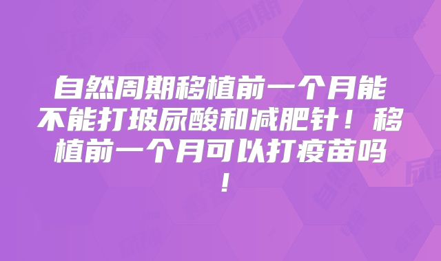 自然周期移植前一个月能不能打玻尿酸和减肥针！移植前一个月可以打疫苗吗！
