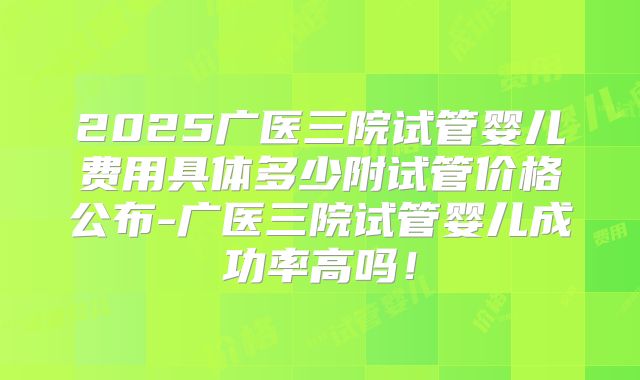 2025广医三院试管婴儿费用具体多少附试管价格公布-广医三院试管婴儿成功率高吗!