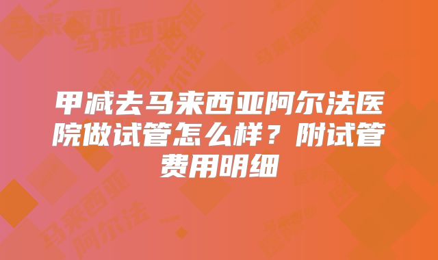 甲减去马来西亚阿尔法医院做试管怎么样?附试管费用明细