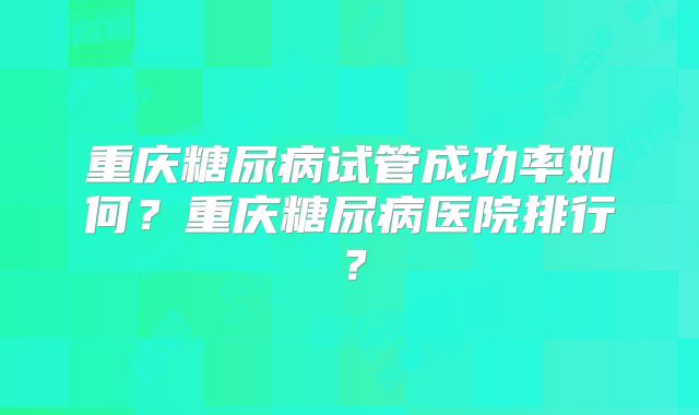 重庆糖尿病试管成功率如何？重庆糖尿病医院排行？