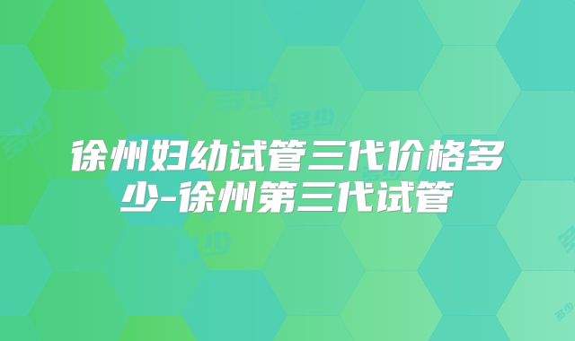 徐州妇幼试管三代价格多少-徐州第三代试管