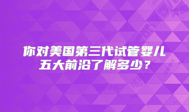 你对美国第三代试管婴儿五大前沿了解多少？