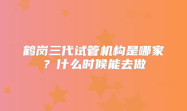 鹤岗三代试管机构是哪家？什么时候能去做