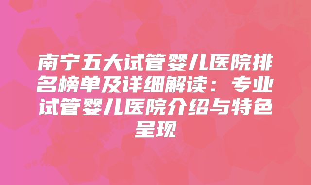 南宁五大试管婴儿医院排名榜单及详细解读：专业试管婴儿医院介绍与特色呈现