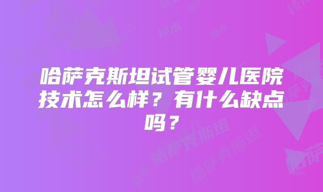 哈萨克斯坦试管婴儿医院技术怎么样？有什么缺点吗？