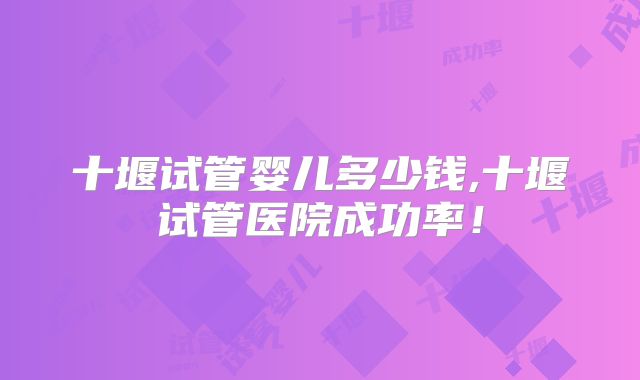 十堰试管婴儿多少钱,十堰试管医院成功率!