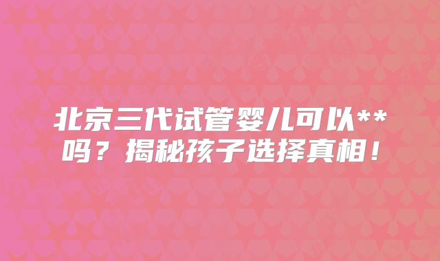 北京三代试管婴儿可以**吗？揭秘孩子选择真相！