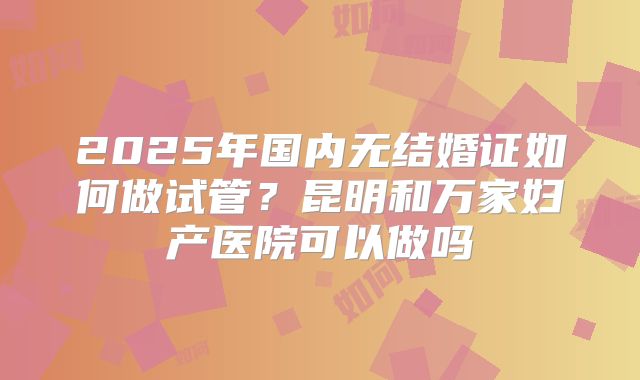 2025年国内无结婚证如何做试管?昆明和万家妇产医院可以做吗