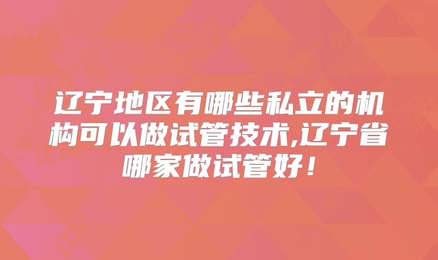 辽宁地区有哪些私立的机构可以做试管技术,辽宁省哪家做试管好!