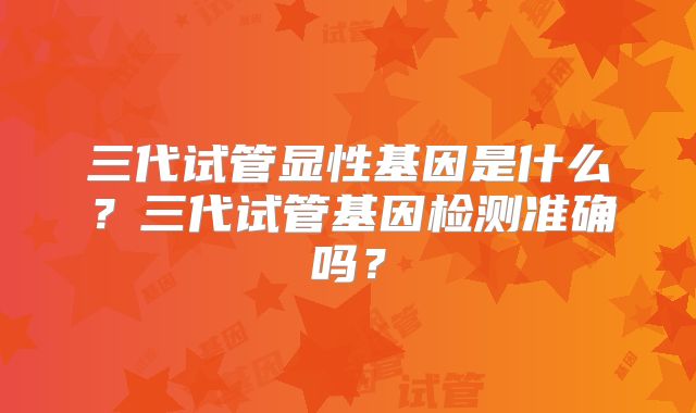三代试管显性基因是什么？三代试管基因检测准确吗？