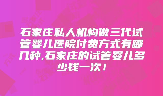 石家庄私人机构做三代试管婴儿医院付费方式有哪几种,石家庄的试管婴儿多少钱一次！