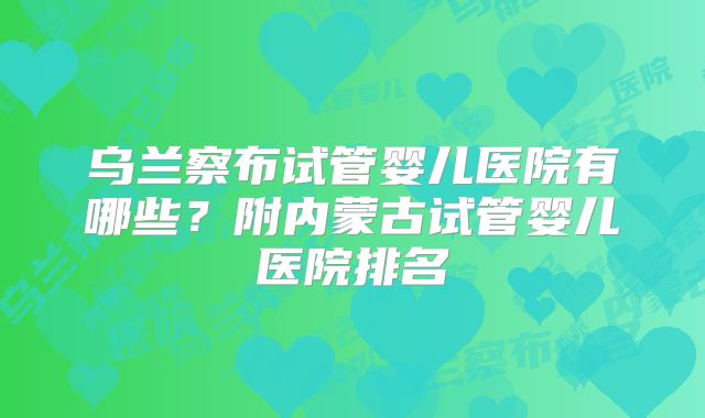乌兰察布试管婴儿医院有哪些？附内蒙古试管婴儿医院排名