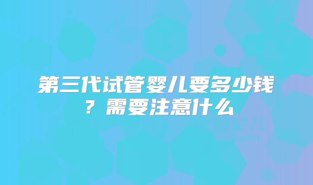 第三代试管婴儿要多少钱？需要注意什么