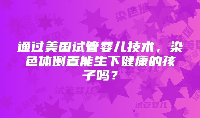 通过美国试管婴儿技术，染色体倒置能生下健康的孩子吗？