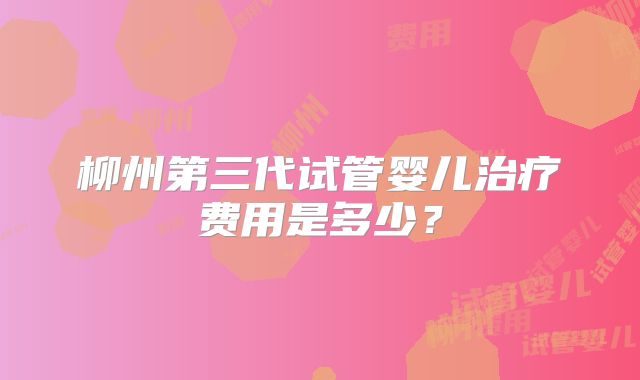 柳州第三代试管婴儿治疗费用是多少？