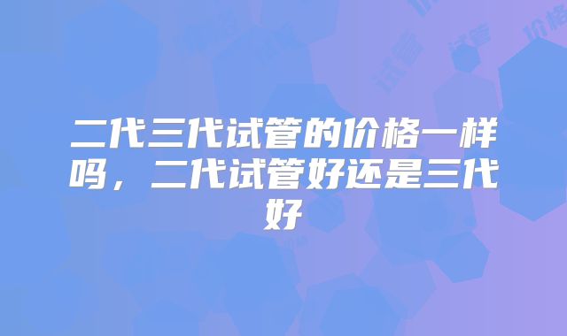 二代三代试管的价格一样吗,二代试管好还是三代好