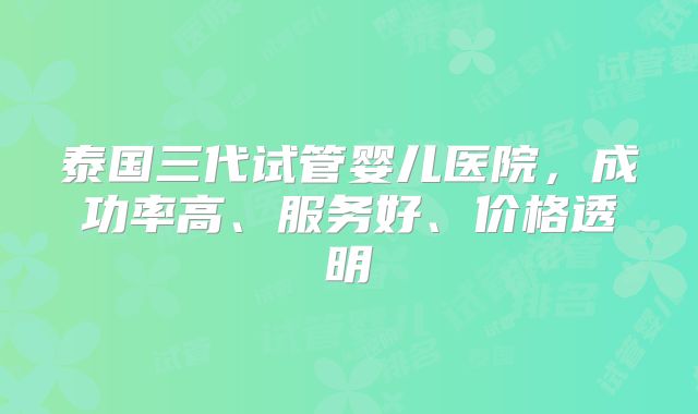 泰国三代试管婴儿医院，成功率高、服务好、价格透明