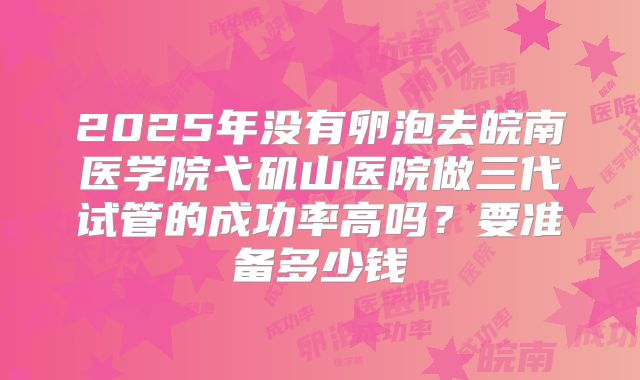 2025年没有卵泡去皖南医学院弋矶山医院做三代试管的成功率高吗？要准备多少钱